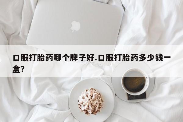 流产药购买联系口服打胎药哪个牌子好.口服打胎药多少钱一盒？