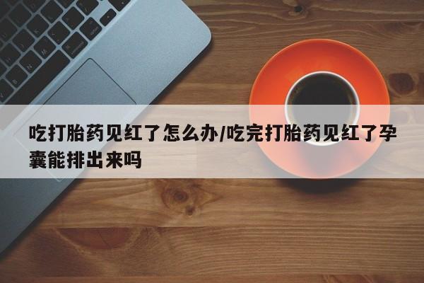 流产药购买联系吃打胎药见红了怎么办/吃完打胎药见红了孕囊能排出来吗