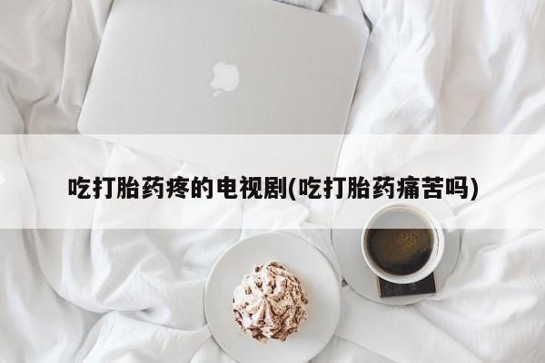 流产药购买联系吃打胎药疼的电视剧(吃打胎药痛苦吗)