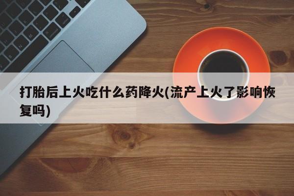 流产药购买联系打胎后上火吃什么药降火(流产上火了影响恢复吗)
