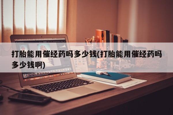 流产药购买联系打胎能用催经药吗多少钱(打胎能用催经药吗多少钱啊)
