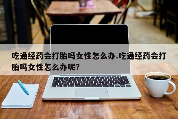 流产药购买联系吃通经药会打胎吗女性怎么办.吃通经药会打胎吗女性怎么办呢？