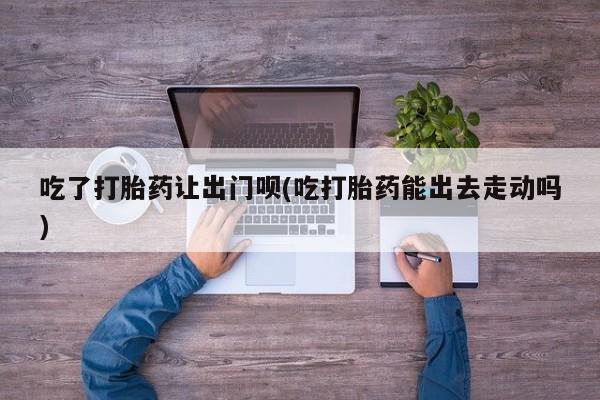 流产药购买联系吃了打胎药让出门呗(吃打胎药能出去走动吗)
