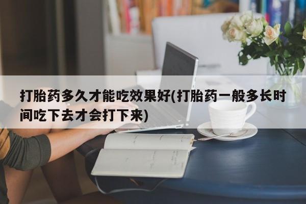 流产药购买联系打胎药多久才能吃效果好(打胎药一般多长时间吃下去才会打下来)