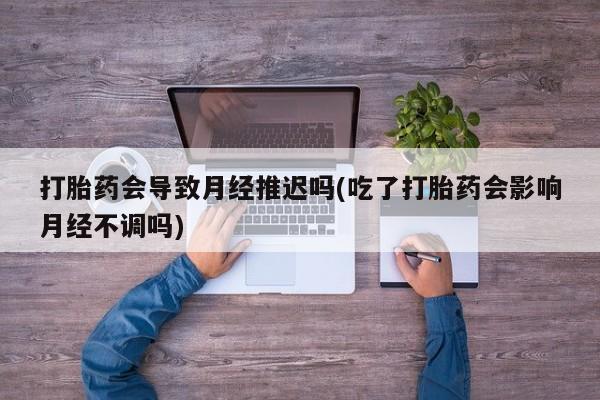 流产药购买联系打胎药会导致月经推迟吗(吃了打胎药会影响月经不调吗)