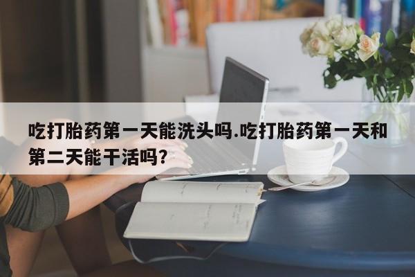 流产药购买联系吃打胎药第一天能洗头吗.吃打胎药第一天和第二天能干活吗？