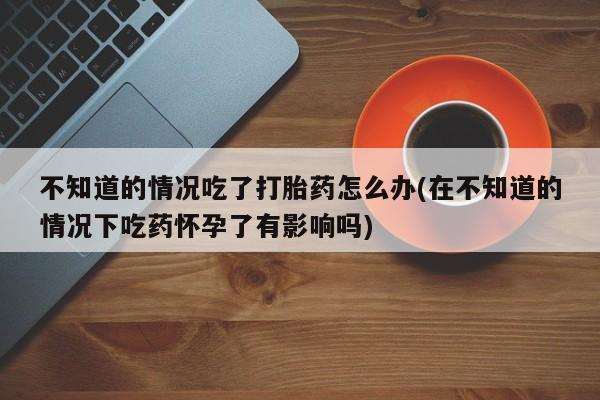 流产药购买联系不知道的情况吃了打胎药怎么办(在不知道的情况下吃药怀孕了有影响吗)