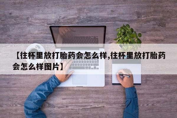 流产药购买联系【往杯里放打胎药会怎么样,往杯里放打胎药会怎么样图片】