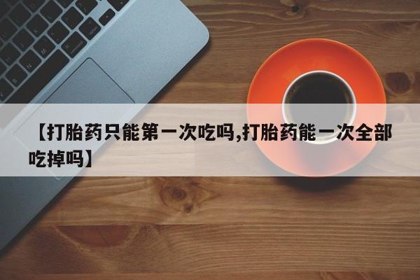 流产药购买联系【打胎药只能第一次吃吗,打胎药能一次全部吃掉吗】