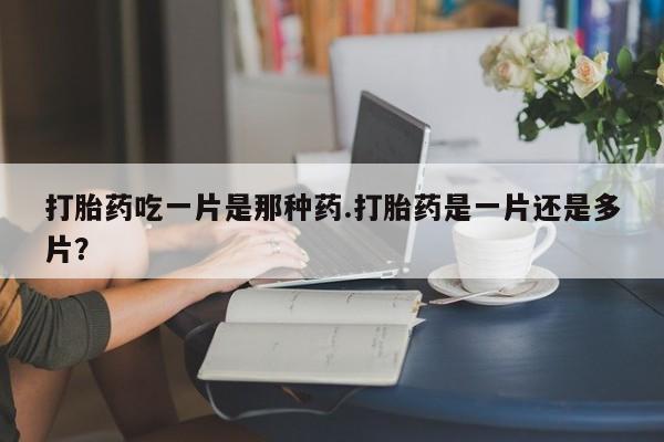 流产药购买联系打胎药吃一片是那种药.打胎药是一片还是多片？