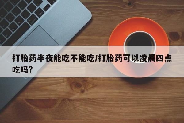 流产药购买联系打胎药半夜能吃不能吃/打胎药可以凌晨四点吃吗?