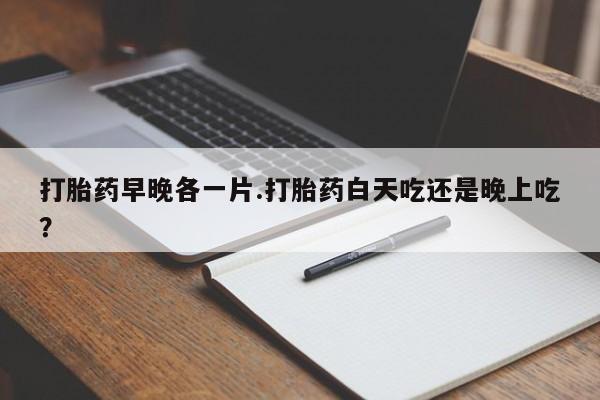流产药购买联系打胎药早晚各一片.打胎药白天吃还是晚上吃？