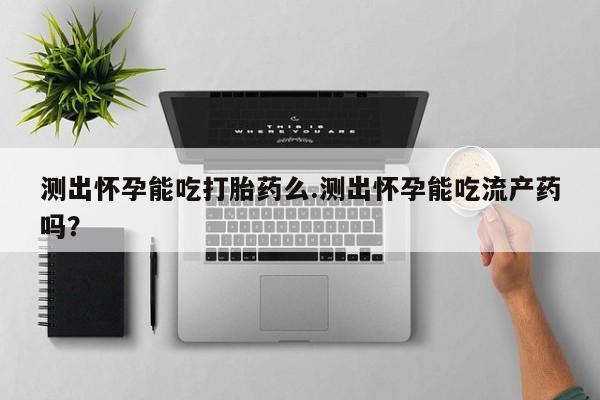 流产药购买联系测出怀孕能吃打胎药么.测出怀孕能吃流产药吗？