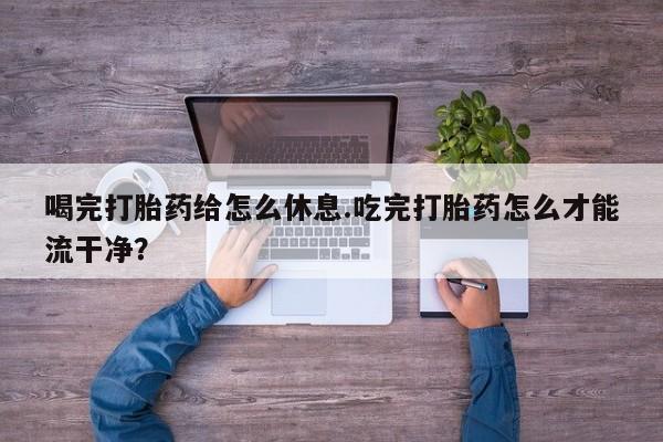 流产药购买联系喝完打胎药给怎么休息.吃完打胎药怎么才能流干净？