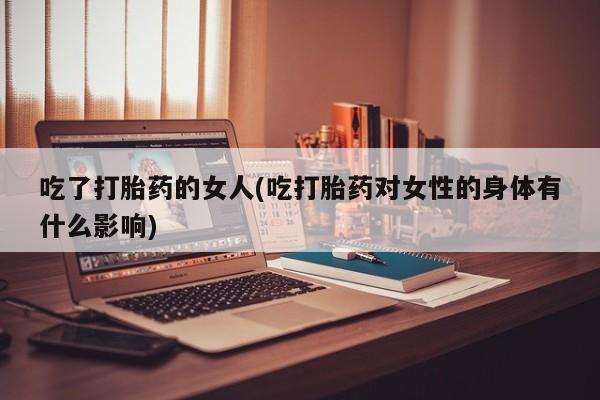 流产药购买联系吃了打胎药的女人(吃打胎药对女性的身体有什么影响)