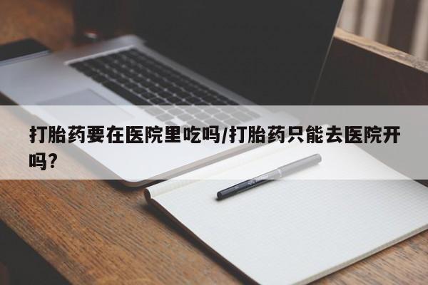流产药购买联系打胎药要在医院里吃吗/打胎药只能去医院开吗?