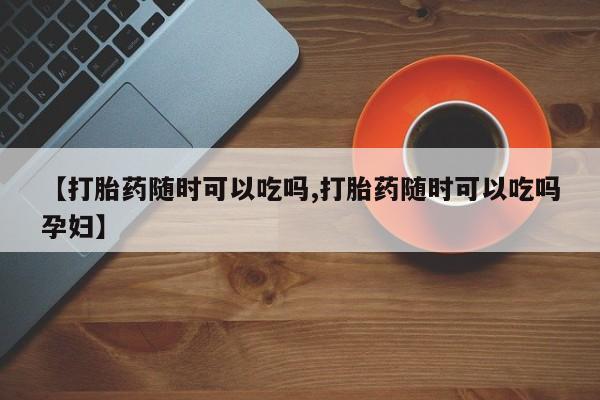 流产药购买联系【打胎药随时可以吃吗,打胎药随时可以吃吗孕妇】
