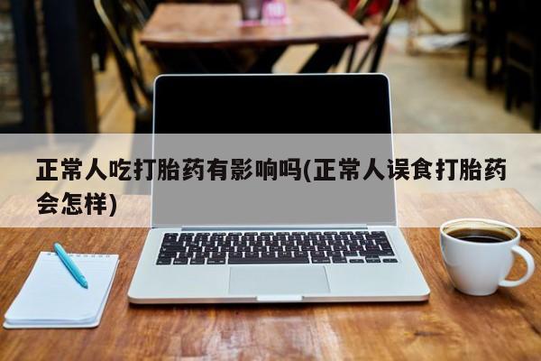 流产药购买联系正常人吃打胎药有影响吗(正常人误食打胎药会怎样)