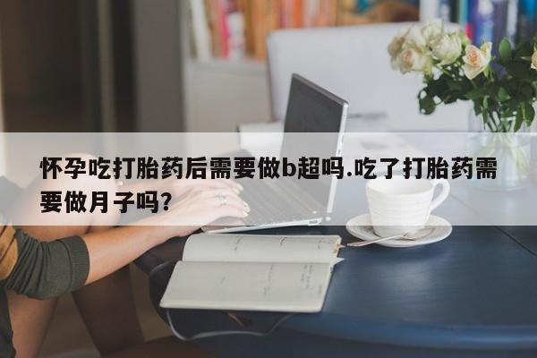 流产药购买联系怀孕吃打胎药后需要做b超吗.吃了打胎药需要做月子吗？