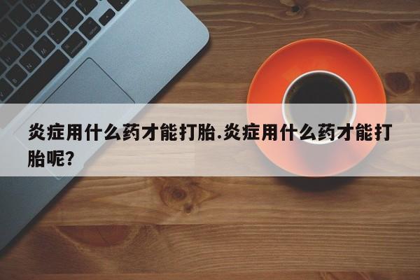 流产药购买联系炎症用什么药才能打胎.炎症用什么药才能打胎呢？
