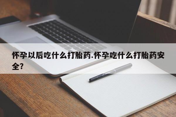 流产药购买联系怀孕以后吃什么打胎药.怀孕吃什么打胎药安全？