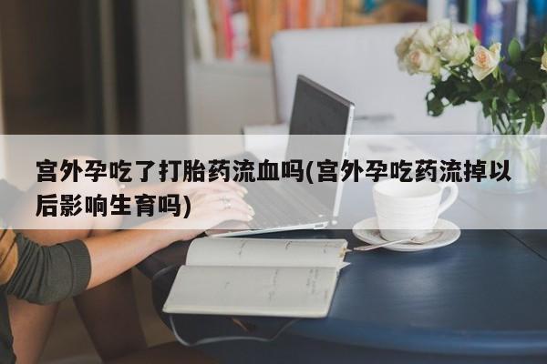 流产药购买联系宫外孕吃了打胎药流血吗(宫外孕吃药流掉以后影响生育吗)