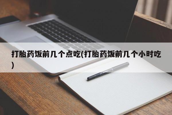 流产药购买联系打胎药饭前几个点吃(打胎药饭前几个小时吃)