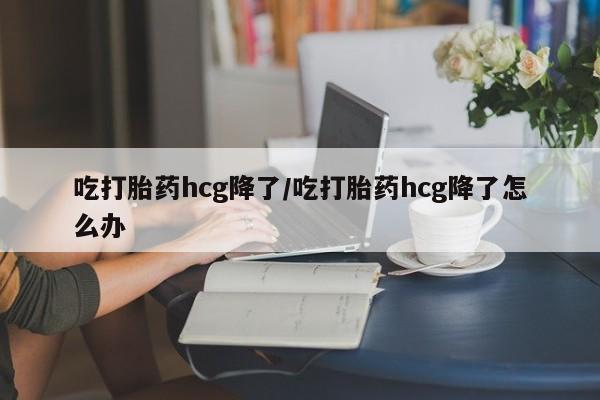 流产药购买联系吃打胎药hcg降了/吃打胎药hcg降了怎么办