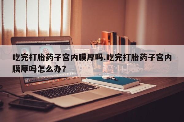 流产药购买联系吃完打胎药子宫内膜厚吗.吃完打胎药子宫内膜厚吗怎么办？