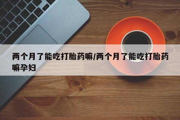 流产药购买联系两个月了能吃打胎药嘛/两个月了能吃打胎药嘛孕妇