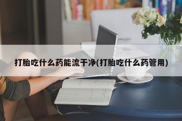 流产药购买联系打胎吃什么药能流干净(打胎吃什么药管用)