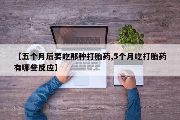 流产药购买联系【五个月后要吃那种打胎药,5个月吃打胎药有哪些反应】