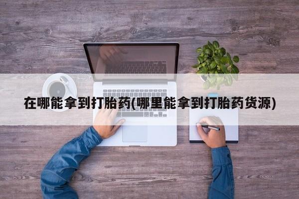 流产药购买联系在哪能拿到打胎药(哪里能拿到打胎药货源)