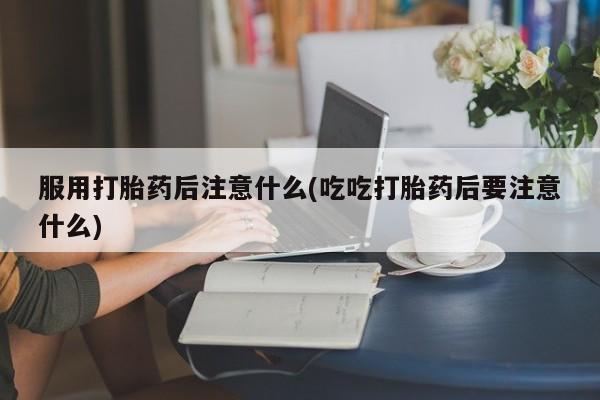 流产药购买联系服用打胎药后注意什么(吃吃打胎药后要注意什么)