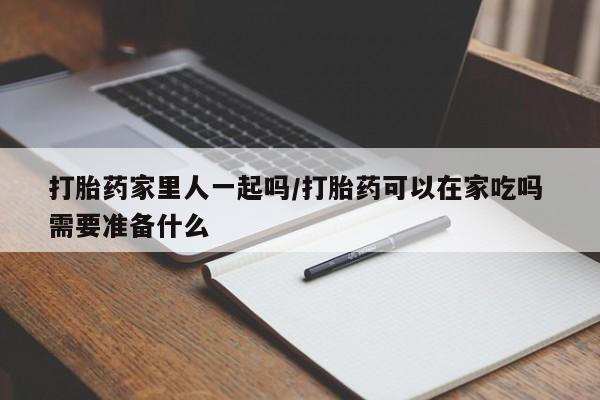 流产药购买联系打胎药家里人一起吗/打胎药可以在家吃吗 需要准备什么
