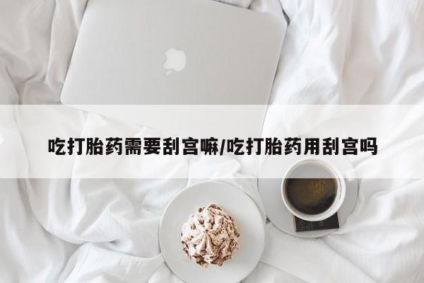 流产药购买联系吃打胎药需要刮宫嘛/吃打胎药用刮宫吗