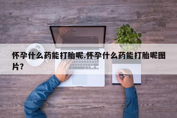 流产药购买联系怀孕什么药能打胎呢.怀孕什么药能打胎呢图片？