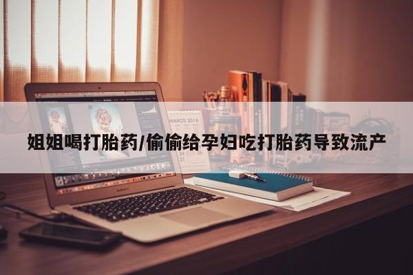 流产药购买联系姐姐喝打胎药/偷偷给孕妇吃打胎药导致流产
