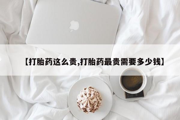 流产药购买联系【打胎药这么贵,打胎药最贵需要多少钱】