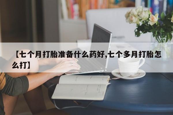 流产药购买联系【七个月打胎准备什么药好,七个多月打胎怎么打】