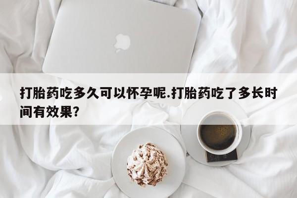 流产药购买联系打胎药吃多久可以怀孕呢.打胎药吃了多长时间有效果？