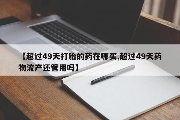 流产药购买联系【超过49天打胎的药在哪买,超过49天药物流产还管用吗】