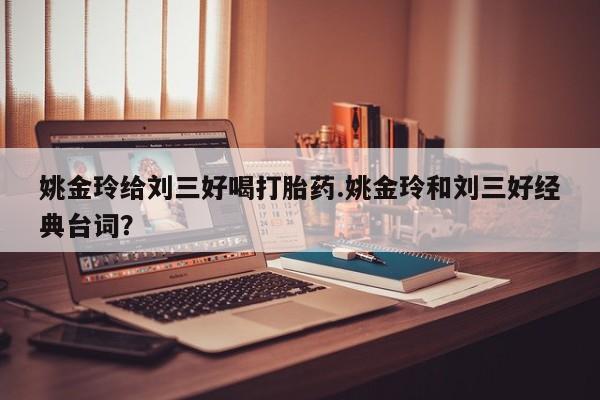 流产药购买联系姚金玲给刘三好喝打胎药.姚金玲和刘三好经典台词？