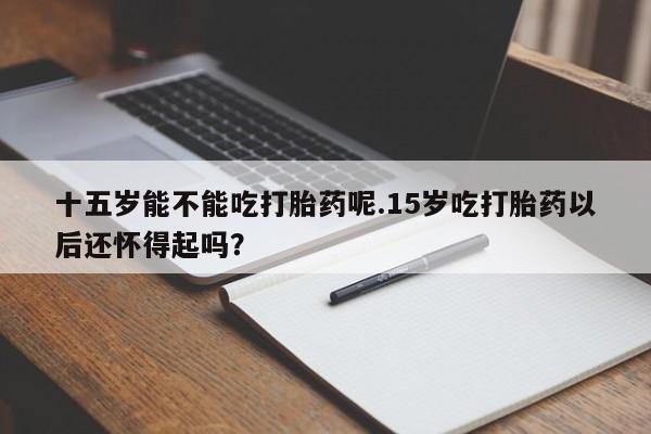 流产药购买联系十五岁能不能吃打胎药呢.15岁吃打胎药以后还怀得起吗？