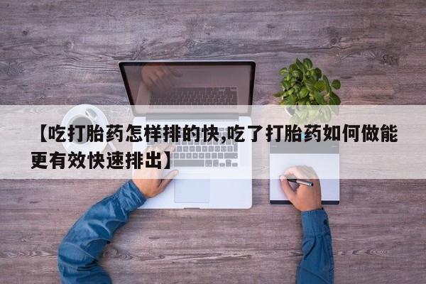 流产药购买联系【吃打胎药怎样排的快,吃了打胎药如何做能更有效快速排出】