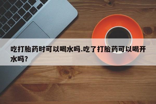 流产药购买联系吃打胎药时可以喝水吗.吃了打胎药可以喝开水吗？