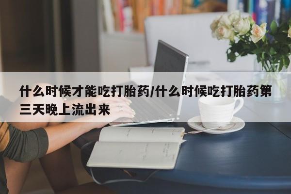流产药购买联系什么时候才能吃打胎药/什么时候吃打胎药第三天晚上流出来
