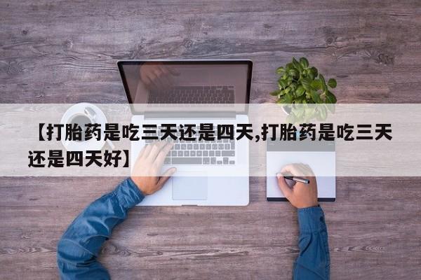流产药购买联系【打胎药是吃三天还是四天,打胎药是吃三天还是四天好】