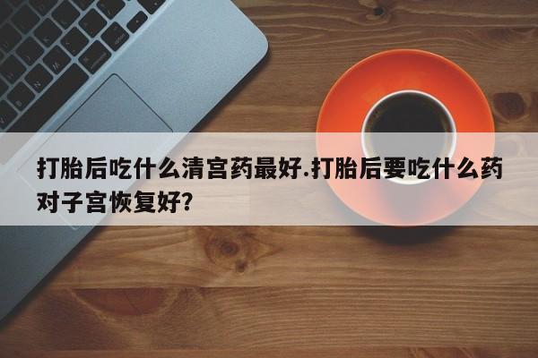 流产药购买联系打胎后吃什么清宫药最好.打胎后要吃什么药对子宫恢复好？