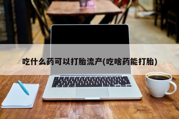 流产药购买联系吃什么药可以打胎流产(吃啥药能打胎)